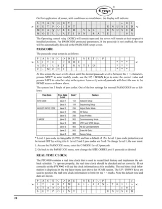 28

On first application of power, with conditions as stated above, the display will indicate:
The Operating control relay (OCRC) will remain open and the servos will remain at their respective
installed positions. For PASSCODE protected parameters, if the passcode is not enabled, the user
will be automatically directed to the PASSCODE setup screen.
PASSCODE
The passcode setup screen is as follows:
At this screen the user scrolls down until the desired passcode level is between the > < characters,
presses MDFY to enter modify mode, use the UP / DOWN keys to enter the correct value and
presses SAVE to enter the value to the system. A correctly entered passcode will direct the user to the
HOME screen as shown above.
The system has 3 levels of pass codes. Out of the box settings for internal PASSCODES are as fol-
lows:
* Level 1 pass code is changeable (0-999) and has a default of 154. Level 1 pass code protection can
be turned OFF by setting it to 0. Level 2 and 3 pass codes are fixed. To change Level 1, the user must:
1. Access the PASSCODE menu, enter the C-MODE Level 3 passcode
2. Go back to the PASSCODE menu, now change the SITE CODE Level 1 passcode as desired
REAL TIME CLOCK
The PPC4000 contains a real time clock that is used to record fault history and implement the set-
back schedule. To operate properly, the real time clock should be checked and set correctly. If not
correctly set the PPC4000 will use the clock information as it is available. The real time clock infor-
mation is displayed in the top layer menu just above the HOME screen. The UP / DOWN keys are
used to position the real time clock information to between the > < marks. Note the default time and
date are shown.
S T A N D B Y s 0 1
> S E T P O I N T U N U S E D <
M E A S U R E D V A L U N U S E D
M O D U L A T I O N R A T E 0 %
P A S S C O D E S E T U P
> S I T E C O D E * * * <
A D J U S T R A T I O * * *
C - M O D E * * *
Pass Code Pass Code
Level
Code* Feature
SITE CODE Level 1 154 Setpoint Setup
Level 1 154 Sequencing Setup
ADJUST RATIO CODE Level 2 256 Adjust Ratio Mode
Level 2 256 O2 Setup
Level 2 256 Erase Profiles
C-MODE Level 3 903 Commissioning Mode
Level 3 903 VFD1 and VFD2 Setups
Level 3 903 All SD Card Operations
Level 3 903 Erase All Data
Level 3 903 Sensor Setup
P A S S C O D E S E T U P >
> 1 2 : 0 0 P M 0 1 - J A N - 2 0 1 1 > <
S T A N D B Y s 0 1
S E T P O I N T 1 U N U S E D
 