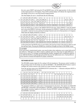 31

the servo, press MDFY and using the UP and DOWN keys, set the target position. In this example
set the target position to 10.0 degrees. Press SAVE and the display will indicate the original position
and change as the servo is moving toward its target position.
The final display for servo 1 should look like the following:
Press the BACK key to return to the SERVO SETUP sub menu. Select SERVO 2 using the NEXT
key to move the SERVO 2 sub menu. Set the parameters for SERVO 2. Name this servo as GAS, tag
it to profile 1 and test its servo position for proper function and set its final position to 4.2 degrees.
When done the display should be as follows:
At this point press the BACK twice to move back to the top layer menu at the point at which we left
the top layer menu. Pressing the HOME key would have brought you back to the HOME screen.
SENSOR SETUP
The PPC4000 contains inputs for five analog 4-20 mA transducers. The process control variable or
the governing sensor for the boiler can only be SENSOR 1. The SENSOR SETUP menu is used to
configure the various sensors in the system as to type of sensor and range of sensor.
From the top layer menu move SENSOR SETUP to between the > < characters and press NEXT to
enter the SENSOR SETUP sub menu.
The parameter UNITS is to select units of measurement for all sensors. The options are ENGLISH
and METRIC. ENGLISH is PSI and degrees F. METRIC is BAR and mBar and degrees C. This set-
ting is global, meaning it applies to all sensors. Position SENSOR 1 and press the NEXT key to enter
the SENSOR 1 sub menu.
< S E R V O 1
> S E R V O N A M E A I R <
A S S I G N M E N T 1
D I R E C T I O N C W
S E R V O P O S I T I O N 1 0 . 0 °
< S E R V O 2
> S E R V O N A M E G A S <
A S S I G N M E N T 1
D I R E C T I O N C W
S E R V O P O S I T I O N 4 . 2 °
< S E N S O R S E T U P
> U N I T S E N G L I S H <
S E N S O R 1 >
S E N S O R 2 >
S E N S O R 3 >
S E N S O R 4 >
S E N S O R 5 >
< S E N S O R 1
> T Y P E U N U S E D <
R A N G E U N U S E D
CAUTION
On a previously commissioned system, care must be taken when replacing a servo motor believed to
be defective. Although every effort is made to calibrate each servo, there may be slight differences
from servo to servo. It is strongly recommended the installer, equipped with a combustion analyzer,
use ADJUST RATIO to step through each profile that uses the replacement servo. Each profile set
point should be checked and adjusted for proper combustion.
 
