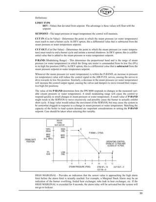33

Definitions:
LIMIT TYPE
DEV - Values that deviated from setpoint. The advantage is these values will float with the
setpoint.
SETPOINT - The target pressure or target temperature the control will maintain.
CUT IN (Cut In Value) - Determines the point in which the steam pressure (or water temperature)
must reach to start a burner cycle. In DEV option, this a differential value that is subtracted from the
steam pressure or water temperature setpoint.
CUT OUT (Cut Out Value) - Determines the point in which the steam pressure (or water tempera-
ture) must reach to end a burner cycle and initiate a normal shutdown. In DEV option, this is a differ-
ential value that is added to the steam pressure or water temperature setpoint.
P-BAND (Modulating Range) - This determines the proportional band and is the range of steam
pressure (or water temperature) in which the firing rate motor is commanded from its low fire (0%)
to its high fire position (100%). In DEV option, this is a differential value that is subtracted from the
steam pressure setpoint or water temperature setpoint.
Whenever the steam pressure (or water temperature) is within the P-BAND, an increase in pressure
(or temperature) value will reduce the control signal to the AIR/FUEL servos, causing the servos to
drive towards its low fire position. Similarly, a decrease in the steam pressure (or water temperature)
will increase the control output signal, causing the valves and dampers to move toward their respec-
tive high fire positions.
The value of the P-BAND determines how the PPC4000 responds to changes in the measured vari-
able (steam pressure or water temperature). A small modulating range will cause the control to
respond quickly to small changes in steam pressure or water temperature. A small value of P-BAND
might result in the SERVOS to move excessively and possibly cause the burner to actually exhibit
short cycle. A large value would reduce the movement of the SERVOS, but may cause the system to
be somewhat sluggish in response to a change in steam pressure or water temperature. Matching the
capacity of the boiler to load system demand are important considerations in setting the P-BAND
setpoint. Care should be taken when selecting this variable.
HIGH MARGINAL - Provides an indication that the sensor value is approaching the high alarm
limit before the alarm limit is actually reached. For example, a Marginal Stack Alarm may be an
indication of the burner overfiring, fouled heat exchanger, tube leak in heat exchanger, etc. If the
HIGH MARGINAL is exceeded for 4 seconds, the alarm relay will be activated but the system will
not go to lockout.
LOW
FIRE
D E
STEAM PRESSURE (PSIG)
6 7 8 9 10 11 12
MOD
MAX
CHIGH
FIRE
100%
20mA
MOD
MAX
(e.g.: 80%)
0%
4mA
P-BAND = 3 PSIG
STM SP = 10 CUT OUT = 2
CUT IN = 0
BOILER
FIRING
RATE MOTOR
OPERATING CONTROL
OPENS AT 12 PSIG AND
CLOSES AT 10 PSIG
FIRING RATE
POSITION
 