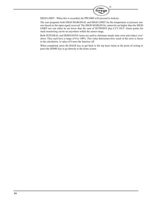 34

HIGH LIMIT - When this is exceeded, the PPC4000 will proceed to lockout.
The user programs both HIGH MARGINAL and HIGH LIMIT for the temperature or pressure sen-
sors based on the input signal received. The HIGH MARGINAL cannot be set higher than the HIGH
LIMIT nor can either be set lower than the sum of SETPOINT plus CUT OUT. Alarm points for
stack monitoring can be set anywhere within the sensor range.
Both INTEGRAL and DERIVATIVE terms are used to eliminate steady-state error and reduce over-
shoot. They each have a range of 0 to 100%. This value determines how much of the error to factor
in the calculation. A value of 0 turns the function off.
When completed, press the BACK key to get back to the top layer menu at the point of exiting or
press the HOME key to go directly to the home screen.
 