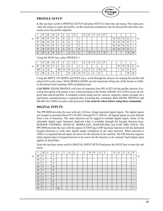 35

PROFILE SETUP
In the top layer scroll to PROFILE SETUP and press NEXT to enter this sub menu. This menu pro-
vides the means to name the profile, set the maximum modulation rate for this profile and when nec-
essary erase the profile setpoints.
Using the NEXT key, select PROFILE 1.
Using the MDFY, UP, DOWN and SAVE keys, scroll through the choices for naming this profile and
select GAS as the name. MAX MODULATION sets the maximum firing rate of the burner or inhib-
its the burner from reaching 100% modulation rate.
CAUTION: ERASE PROFILE will clear all setpoints from P01 to P23 for the profile selected. Exe-
cuting this option will require a new commissioning of the burner. ERASE ALL DATA clears all set-
point data and all profiles. A complete control setup (servos, sensors, setpoints, inputs, keypad, etc.)
and burner commissioning is required after executing this command. Both ERASE PROFILE and
ERASE ALL DATA are pass code protected. Care must be taken before using these commands.
DIGITAL INPUTS
The PPC4000 provides the user with ten (10) line voltage operated digital inputs. The digital inputs
are located on terminal block P13.10 (DI1) through P13.1 (DI10). All digital inputs are user defined
from a list of functions. The same function can be tagged to multiple digital inputs. Some of the
selectable digital input functions duplicate what is available through the keypad function keys,
BURNER CONTROL, MANUAL MODULATE, SEQUENCING and LOW FIRE HOLD. The
PPC4000 provides the user with the option of AND’ing or OR’ing these functions with the dedicated
keypad functions or with other digital inputs configured as the same function. When selected as
AND, it is required that all inputs be active for the function to be realized. The OR function requires
either digital input or keypad function to be active for the function to be realized. Each digital input
applies to all profiles.
From the top layer menu scroll to DIGITAL INPUT SETUP and press the NEXT key to enter the sub
menu.
< P R O F I L E S E T U P
> P R O F I L E 1 N O N E > <
P R O F I L E 2 N O N E >
P R O F I L E 3 N O N E >
P R O F I L E 4 N O N E >
E R A S E A L L D A T A N O
< P R O F I L E S E T U P
> P R O F I L E 1 N O N E <
M A X M O D U L A T I O N 1 0 0 %
E R A S E P R O F I L E N O
< D I G I T A L I N P U T S E T U P
> D I 1 > <
D I 2 >
D I 3 >
D I 4 >
D I 5 >
D I 6 >
D I 7 >
D I 8 >
D I 9 >
D I 1 0 >
 
