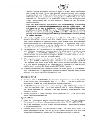 39

b. Integral is the time between error corrections or updates to the VFD. A high rate of updates
(short integral time) to the VFD can result in unstable operation. Conversely too few updates
(long integral time) to the VFD can result in large deviations from setpoint. Update time to the
VFD output is done at ¼ second intervals. The range of value for INTEGRAL is 0 to 100 in
increments of 0.1 with a default of 0.0. The lower the setting, the shorter the integration time
will be. The default setting of 0.0 will inhibit integration. A setting of 100.0 will have the lon-
gest integration time.
NOTE: using the default values, the VFD should never overshoot its target. If overshooting
is observed, the VFD drive is using its own PID control. If the user wishes to use the VFD's
PID control, the user must set the PPC4000's VFD RUN MODE to MANUAL to disable
the PID control. Either the VFD Drive or the PPC4000 can use PID control, not both.
Before the user attempts commissioning, the PID control of the VFD system must be set
properly or the commissioning process will be very difficult and time consuming waiting
for the VFD to stabilize.
7. Tolerance is the acceptable error in feedback signal received from the VFD. Feedback signal can be
the VFD’s analog 4-20 mA of encoder pulses. Both feedback types are normalized to a range of 0 -
1000. Tolerance is expressed in terms of percentage of current feedback reading. A LOW tolerance
requires the positioning error to be less than 4% of setpoint over a 30 second period. A HIGH toler-
ance requires the positioning error be less than 6% of setpoint over a 15 second period. Lockout
occurs if the tolerance level is exceeded. Default is HIGH.
8. The ACCELeration / DECELeration time is the time required to move from minimum (0 Hz) to max-
imum (60 Hz) and from maximum to minimum speeds. The default value is 30 seconds and has a
range of 0-255 seconds. With ACCEL and DECEL specified the rate of change of the 4-20 mA out-
put is based on this time. During the accel/decel period, the VFD is allowed to move to its next posi-
tion and not be checked for errors until the time has expired.
9. When using flame safeguard controls that require the air flow switch to be proved open before the
start of a cycle, the VFD must be nearly stopped before the air flow switch may open. The STOP
TIME parameter is the amount of time the PPC4000 will wait between cycles before closing the
OCRC relay, allowing large motors to fully coast to a stop. User can adjust STOP TIME between 0
and 100s, with 1s increments. The default value for STOP TIME is 0 seconds.
10. Shows the current position during a burner cycle, of the VFD in units specified by DISPLAY FOR-
MAT. Unlike a servo, the VFD position cannot be adjusted or displayed properly in standby. Manual
adjustment of the position is prohibited during a burner cycle.
ENCODER INPUT
1. The encoder inputs on the NXCESVFD plug-in board are designed to use an encoder that provides
an open collector output. The encoder input of the NXCESVFD is a 2.4 Kohm pull-up resistor inter-
nally connected to 24 vdc. The encoder selected must be able to handle 10 mA.
2. The PPC4000 tolerates maximum encoder counts over a range of 300 to 5000 counts per second. For
a motor with a maximum RPM of 1750, the range of encoder would be 12 to 150 counts per revolu-
tion. Likewise for a motor with a maximum RPM of 3600, the range of encoder would be 5 to 80
counts per revolution.
3. Shielded cable should be used to connect the encoder output to the NXCESVFD. The drain wire
must be connected to the EARTH post.
Operational Notes:
1. Consult the VFD manual for adapting, connecting and configuring the VFD to the combustion
blower motor. Be sure all inputs and outputs are compatible with the PPC4000 and NXCESVFD.
2. The VFD is commissioned like any of the servo motors and must have a position for every setpoint
for the commissioned profile.
3. For a VFD channel to be used as a VFD controller, the ANALOG OUT SETUP value for that VFD
channel must be set to UNUSED. Only then will the VFD channel be displayed in the servo setup
sub menu where the user selects that particular VFD channel and configures it for operation.
 