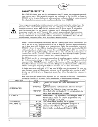 42

OXYGEN PROBE SETUP
The NXCESO2 oxygen probe provides continuous oxygen (O2) content and stack temperature read-
ings from the stack. When properly connected and configured to the PPC4000, it allows the
PPC4000 to trim the air or fuel servo to achieve optimum combustion. Refer to earlier sections of
this bulletin for information regarding installation and wiring of the NXCESO2.
To add O2 trim to the PPC4000 operation the NXCESO2 oxygen probe must be commissioned with
the air and fuel servos. Commissioning with O2 can be done after the servos are commissioned or
can be done along with the initial servo commissioning. During the commissioning process the
PPC4000 will save the target O2 level at each profile setpoint. During normal operation the PPC4000
will trim either the air or fuel servo to maintain this established O2 target level. O2 trim occurs from
low fire (p03) through high fire (pHigh). O2 trim will take effect only after all profile setpoints are
commissioned with an O2 level. If O2 trim is enabled through the user interface and the system has
yet to be commissioned to set the O2 levels, then O2 trim will be ignored.
The PPC4000 provides an extensive sub menu where the installing engineer must set a number of
key boiler parameters relating to O2 trim operation. The O2 SETUP is passcode protected. All
parameters in the O2 SETUP menu are readable but do require at least the Adjust Ratio passcode to
be enabled before any parameter can be modified. The passcode will remain enabled for 5 minutes
after the last key press. Any change to the O2 SETUP menu will take effect immediately.
In the top layer menu scroll to O2 SETUP and press NEXT to enter this sub menu. This menu pro-
vides the means to enter all O2 parameters relating to trim. If not enabled, when pressing the MDFY
key, the user will be diverted to the passcode screen where at least the Adjust ratio code must be
entered.
Most menu items are burner / boiler dependent and it is important the installing / commissioning
engineer be familiar with the burner / boiler to understand its capabilities and limitations.
Menu item Value Description
O2 OPERATION
DISABLED O2 trim is not enabled. No further menu items are
displayed.
CONTROL O2 trim enabled for profiles selected. All menu items are
displayed. The O2 level is shown in the top layer.
MONITOR Allows O2 level to monitored with trim being disabled, but
the O2 level is shown in the top layer.
CALIBRATE NOW> When the NEXT key is pressed a calibrate signal is sent to
the NXCESO2 probe. The function is operational only
during STANDBY and PURGE.
ASSIGNMENT 4,3,2,1 User selects which profile O2 trim is applied.
FUEL TYPE (X) NONE FUEL TYPE for each assigned profile is required to
calculate boiler efficiency. The fuel type selected
determines the constants used. Default is NONE.
NAT.GAS
OIL #2
OIL #6
LNG
COKE
METHANE
PROPANE
To use oxygen trim properly, the installing personnel must be completely familiar with and know the
limitations of the burner / boiler equipment at hand. It is not the purpose of the O2 probe and associ
ated trim algorithm in the PPC4000 to extend the burner/boiler to operate beyond its design limita
tions. The purpose of O2 trim is to maintain a consistent fuel/air ratio through variations in
temperature, humidity and fuel BTU content. When properly setup according to these instructions,
O2 trim will result in more heat output per BTU input and increased combustion efficiency and fuel
savings will be realized. It is expected the installing personnel read and understand the O2 SETUP
menu items and commission the O2 probe in accordance with this bulletin.
 