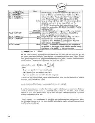44

SETTING TRIM LIMITS
O2 trim limits (expressed in degrees) are derived from trim limit ratio, trim limit at low fire (p3) and
the current firing rate of the burner. Care should be exercised when selecting these values. The trim
limit applies to both clockwise and counter-clockwise directions and is a deviation from the commis-
sioned position. The expression to determine trim limits is as follows:
Allowable Trim Limit =
Where:
RTD = user specified trim limit ratio (RTD>1)
MP = present firing rate of burner (0 to 100%)
T0 = user specified trim limit at low fire (0% firing rate)
A large trim limit ratio will yield a large value of trim limit at the high fire position. Care must be
exercised when selecting these values.
A trim limit ratio of 1 will yield a constant trim limit from p03 to pHigh.
It is of absolute importance to realize that trim limit applies to both clockwise and counter-clockwise
direction from the commissioned or untrimmed servo position. The trim limit values must be
selected as to not reach the mechanical stop at either end of the trimmed servo travel. See section
relating to operating with O2 trim.
There is typically a 10:1 ratio between air and fuel in any combustion system and therefore if select-
ing fuel as the trimming servo, trim limits should be selected so as to allow only sufficient movement
to achieve the desired target.
Menu item Value Description
O2 LO ALM@LO (X)
0.5%
LO refers to O2 level alarm limits below the O2 curve. HI
refers to O2 level alarm limits above the O2 curve The
values entered are the deviation from the current target
value. The default value is 0.5% O2 deviation and the
range of values is 0.1% to 5.0% in 0.1% increment. Enter
values for each curve for low fire and high fire. The
PPC4000 interpolates the alarm value between these
points. See section titled GENERAL RULES FOR ALARM
NOTIFICATION.
O2 LO ALM@HI (X)
O2 HI ALM@LO (X)
O2 HI ALM@HI (X)
FLUE TEMP ALM
UNUSED Action that takes place if programmed flue temp levels are
exceeded. UNUSED is no action taken. WARNING is
alarm energized, burner remains on line.
WARNING
FLUE TEMP LO (X) 40F Range of value is 40F (4C) to 800F (426C). The values
represent the low limit and high limit to define the
acceptance zone. The PPC4000 interpolates the alarm
value between these points.
FLUE TEMP HI (X) 40F
FLUE LO TIME 0 min Enables a Low Fire Hold time when the flue temperature,
as reported by the oxygen probe, is below the user setting
specified in FLUE TEMP LO. Set to 0 to disable.
  











 1
100
10
P
TD
M
RT
 