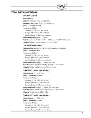 5

PPC4000 SYSTEM SPECIFICATIONS
PPC4000 Control:
Supply Voltage:
PPC4000 120 VAC (+10%, -15%) 50/60 Hz
PPC4000-230V 230 VAC (+10%, -15%) 50/60 Hz
Power Consumption: 15 VA
Temperature Rating:
Operating: 32°F to 140°F (0°C to 60°C)
Storage: -4°F to 158°F (-20°C to 70°C)
Humidity Rating: 85% RH, non-condensing
Protection Category: NEMA 1 (IP01)
Unit Dimensions: 5.0" (127 mm) W x 8.0" (203.2mm) H x 4.0” (101.6mm) D
Shipping Weight: PPC4000: Approx. 3.2 lbs. (1.45 kg)
NXD410 User Interface:
Supply Voltage: NXD410 24 VDC @ 250 mA (supplied by PPC4000)
Power Consumption: 6 VA
Temperature Rating:
Operating: 32°F to 140°F (0°C to 60°C)
Storage: -4°F to 158°F (-20°C to 70°C)
Humidity Rating: 85% RH, non-condensing
Protection Category: NEMA 4X indoors only, IP65
Unit Dimensions: Panel Cutout: 5.35 (136mm)W x 3.78 (96mm)H
Shipping Weight: NXD410: Approx. 1.0 lbs. (.45 kg)
NXTSD407 Touchscreen Interface:
Supply Voltage: 24 VDC @ 0.65A
Power Consumption: 15.6 VA
Temperature Rating:
Operating: 32°F to 122°F (0°C to 50°C)
Storage: -4°F to 158°F (-20°C to 70°C)
Humidity Rating: 85% RH, non-condensing
Protection Category: NEMA 4X indoors only, IP66 (front)
Unit Dimensions: Panel Cutout: 7.36 (187mm)L x 5.79 (147mm)H
Shipping Weight: Approx. 2.2 lbs. (1 kg)
NXTSD413 Touchscreen Interface:
Supply Voltage: 24 VDC @ 1.15A
Power Consumption: 27.6 VA
Temperature Rating:
Operating: 32°F to 122°F (0°C to 50°C)
Storage: -4°F to 158°F (-20°C to 70°C)
Humidity Rating: 85% RH, non-condensing
 