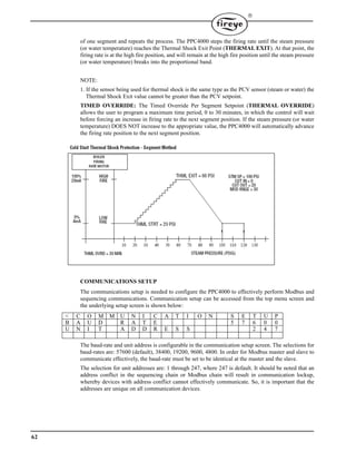 62

of one segment and repeats the process. The PPC4000 steps the firing rate until the steam pressure
(or water temperature) reaches the Thermal Shock Exit Point (THERMAL EXIT). At that point, the
firing rate is at the high fire position, and will remain at the high fire position until the steam pressure
(or water temperature) breaks into the proportional band.
NOTE:
1. If the sensor being used for thermal shock is the same type as the PCV sensor (steam or water) the
Thermal Shock Exit value cannot be greater than the PCV setpoint.
TIMED OVERRIDE: The Timed Override Per Segment Setpoint (THERMAL OVERRIDE)
allows the user to program a maximum time period, 0 to 30 minutes, in which the control will wait
before forcing an increase in firing rate to the next segment position. If the steam pressure (or water
temperature) DOES NOT increase to the appropriate value, the PPC4000 will automatically advance
the firing rate position to the next segment position.
COMMUNICATIONS SETUP
The communications setup is needed to configure the PPC4000 to effectively perform Modbus and
sequencing communications. Communication setup can be accessed from the top menu screen and
the underlying setup screen is shown below:
The baud-rate and unit address is configurable in the communication setup screen. The selections for
baud-rates are: 57600 (default), 38400, 19200, 9600, 4800. In order for Modbus master and slave to
communicate effectively, the baud-rate must be set to be identical at the master and the slave.
The selection for unit addresses are: 1 through 247, where 247 is default. It should be noted that an
address conflict in the sequencing chain or Modbus chain will result in communication lockup,
whereby devices with address conflict cannot effectively communicate. So, it is important that the
addresses are unique on all communication devices.
< C O M M U N I C A T I O N S E T U P
B A U D R A T E 5 7 6 0 0
U N I T A D D R E S S 2 4 7
 