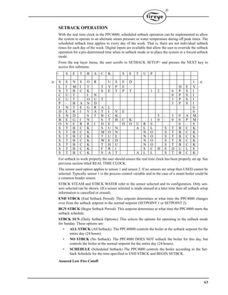 63

SETBACK OPERATION
With the real time clock in the PPC4000, scheduled setback operation can be implemented to allow
the system to operate to an alternate steam pressure or water temperature during off peak times. The
scheduled setback time applies to every day of the week. That is, there are not individual setback
times for each day of the week. Digital inputs are available that allow the user to override the setback
operation for a pre-determined time when in setback mode or to place the system in a forced setback
mode.
From the top layer menu, the user scrolls to SETBACK SETUP> and presses the NEXT key to
access this submenu.
For setback to work properly the user should ensure the real time clock has been properly set up. See
previous section titled REAL TIME CLOCK.
The sensor used option applies to sensor 1 and sensor 2. If no sensors are setup then USED cannot be
selected. Typically sensor 1 is the process control variable and in the case of a steam boiler could be
a common header sensor.
STBCK STEAM and STBCK WATER refer to the sensor selected and its configuration. Only sen-
sors selected can be shown. (If a sensor selected is made unused at a later time then all setback setup
information is cancelled or erased).
END STBCK (End Setback Period): This setpoint determines at what time the PPC4000 changes
over from the setback setpoint to the normal setpoint (SETPOINT 1 or SETPOINT 2).
BGN STBCK (Begin Setback Period): This setpoint determines at what time the PPC4000 starts the
setback schedule.
STBCK SUN (Daily Setback Options): This selects the options for operating in the setback mode
for Sunday. These options are:
• ALL STBCK (All Setback). The PPC40000 controls the boiler at the setback setpoint for the
entire day (24 hours).
• NO STBCK (No Setback). The PPC4000 DOES NOT setback the boiler for this day, but
controls the boiler at the normal setpoint for the entire day (24 hours).
• SCHEDULE (Scheduled Setback) The PPC4000 controls the boiler according to the Set-
back Schedule for the time specified in END STBCK and BEGIN SETBCK.
Assured Low Fire Cutoff
< S E T B A C K S E T U P
> S E N S O R U S E D 1 <
L I M I T T Y P E D E V
S T B C K S E T P T 1 2 . 6 P S I
C U T I N 0 P S I
C U T O U T 3 P S I
P - B A N D 3 P S I
I N T E G R A L 0
D E R I V A T I V E 0
E N D S T B C K 5 : 3 0 A M
B E G I N S T B C K 1 0 : 0 0 P M
O V E R R I D E H O U R S 0 - 8
S T B C K S U N A L L S T B C K
S T B C K M O N N O S T B C K
S T B C K T U E N O S T B C K
S T B C K W E D N O S T B C K
S T B C K T H U N O S T B C K
S T B C K F R I S C H E D U L E
S T B C K S A T A L L S T B C K
 