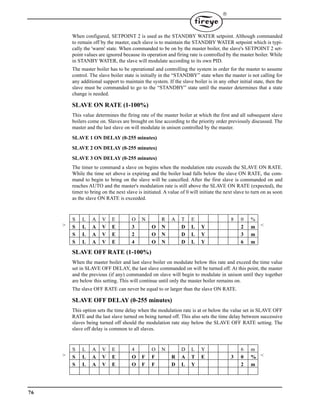 76

When configured, SETPOINT 2 is used as the STANDBY WATER setpoint. Although commanded
to remain off by the master, each slave is to maintain the STANDBY WATER setpoint which is typi-
cally the 'warm' state. When commanded to be on by the master boiler, the slave's SETPOINT 2 set-
point values are ignored because its operation and firing rate is controlled by the master boiler. While
in STANBY WATER, the slave will modulate according to its own PID.
The master boiler has to be operational and controlling the system in order for the master to assume
control. The slave boiler state is initially in the “STANDBY” state when the master is not calling for
any additional support to maintain the system. If the slave boiler is in any other initial state, then the
slave must be commanded to go to the “STANDBY” state until the master determines that a state
change is needed.
SLAVE ON RATE (1-100%)
This value determines the firing rate of the master boiler at which the first and all subsequent slave
boilers come on. Slaves are brought on line according to the priority order previously discussed. The
master and the last slave on will modulate in unison controlled by the master.
SLAVE 1 ON DELAY (0-255 minutes)
SLAVE 2 ON DELAY (0-255 minutes)
SLAVE 3 ON DELAY (0-255 minutes)
The timer to command a slave on begins when the modulation rate exceeds the SLAVE ON RATE.
While the time set above is expiring and the boiler load falls below the slave ON RATE, the com-
mand to begin to bring on the slave will be cancelled. After the first slave is commanded on and
reaches AUTO and the master's modulation rate is still above the SLAVE ON RATE (expected), the
timer to bring on the next slave is initiated. A value of 0 will initiate the next slave to turn on as soon
as the slave ON RATE is exceeded.
SLAVE OFF RATE (1-100%)
When the master boiler and last slave boiler on modulate below this rate and exceed the time value
set in SLAVE OFF DELAY, the last slave commanded on will be turned off. At this point, the master
and the previous (if any) commanded on slave will begin to modulate in unison until they together
are below this setting. This will continue until only the master boiler remains on.
The slave OFF RATE can never be equal to or larger than the slave ON RATE.
SLAVE OFF DELAY (0-255 minutes)
This option sets the time delay when the modulation rate is at or below the value set in SLAVE OFF
RATE and the last slave turned on being turned off. This also sets the time delay between successive
slaves being turned off should the modulation rate stay below the SLAVE OFF RATE setting. The
slave off delay is common to all slaves.
S L A V E O N R A T E 8 0 %
> S L A V E 3 O N D L Y 2 m <
S L A V E 2 O N D L Y 3 m
S L A V E 4 O N D L Y 6 m
S L A V E 4 O N D L Y 6 m
> S L A V E O F F R A T E 3 0 % <
S L A V E O F F D L Y 2 m
 