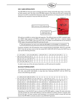 78

SD CARD OPERATION
The PPC4000 provides the means to backup and restore settings and profile data using a secure digi-
tal (SD) memory card. The front of the PPC4000 contains a slot where the SD card is inserted and
removed. An LED is included that illuminates when SD operations are being processed. An SD card
should never be inserted or removed while the LED is lit.
SD cards are available in various types and capacities. The different types are SDSC (standard capac-
ity), SDHC (high capacity) and SDXC (extended capacity). SDHC types have a capacity ranging
from 4GB to 32 GB. SDHC types use FAT32 only. (It is highly recommended that use be limited to
SDHC types.) Any particular brand SD card may be used.
Functions included in the SD operations menu include BACKUP, RESTORE, DELETE and FOR-
MAT. From the top layer menu at the line named SD CARD OPS SETUP press the NEXT key to
open up the following sub-menu:
In order to enter any of the sub menus listed above, an SD card must be installed.
BACKUP OPERATION
The BACKUP function provides options that backup all profiles and setup data collectively, all pro-
files only, each profile individually or setup data only. Selecting BACKUP with the NEXT key
moves to the following sub menu:
Depending on what BACKUP type is selected, the PPC4000 applies a unique file name and exten-
sion that includes the current date (ddmmyy) and time (hhmm) in military format to uniquely iden-
tify the file type. To insure accuracy and consistency it is extremely useful to assure the real time
clock of the PPC4000 is correctly set prior to any BACKUP operation.
< S D C A R D O P S S E T U P
> B A C K U P > <
R E S T O R E >
D E L E T E >
F O R M A T >
< B A C K U P
> P A R A M E T E R S O N L Y > <
P R O F I L E S , P A R A M E T E R S >
A L L P R O F I L E S O N L Y >
P R O F I L E 1 O N L Y >
P R O F I L E 2 O N L Y >
P R O F I L E 3 O N L Y >
P R O F I L E 4 O N L Y >
Figure 12
SD Activity LED Indicator
Insert SD Card
Label Side Down
SD card operations can only occur while the PPC4000 is in STANDBY or LOCKOUT.
 