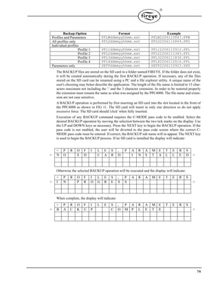 79

The BACKUP files are stored on the SD card in a folder named FIREYE. If the folder does not exist,
it will be created automatically during the first BACKUP operation. If necessary, any of the files
stored on the SD card can be renamed using a PC and a file explorer utility. A unique name of the
user's choosing may better describe the application. The length of the file name is limited to 15 char-
acters maximum not including the '.' and the 3 character extension. In order to be restored properly
the extension must remain the same as what was assigned by the PPC4000. The file name and exten-
sion are not case sensitive.
A BACKUP operation is performed by first inserting an SD card into the slot located in the front of
the PPC4000 as shown in FIG 11. The SD card will insert in only one direction so do not apply
excessive force. The SD card should 'click' when fully inserted.
Execution of any BACKUP command requires the C-MODE pass code to be enabled. Select the
desired BACKUP operation by moving the selection between the two tick marks on the display. Use
the UP and DOWN keys as necessary. Press the NEXT key to begin the BACKUP operation. If the
pass code is not enabled, the user will be diverted to the pass code screen where the correct C-
MODE pass code must be entered. If correct, the BACKUP sub menu will re-appear. The NEXT key
is used to begin the BACKUP process. If no SD card is installed the display will indicate:
Otherwise the selected BACKUP operation will be executed and the display will indicate:
When complete, the display will indicate:
Backup Option Format Example
Profiles and Parameters PFLWddmmyyhhmm.ext PFLW2206110847.PFW
All profiles only PFLOddmmyyhhmm.ext PFLO2206110849.PFO
Individual profiles
Profile 1 PFL1ddmmyyhhmm.ext PFL12206110912.PFL
Profile 2 PFL2ddmmyyhhmm.ext PFL22206111343.PFL
Profile 3 PFL3ddmmyyhhmm.ext PFL32206111836.PFL
Profile 4 PFL4ddmmyyhhmm.ext PFL42206112016.PFL
Parameters only SETPddmmyyhhmm.ext SETP2206110923.SPD
< P R O F I L E S , P A R A M E T E R S
> N O S D C A R D I N S T A L L E D <
< P R O F I L E S , P A R A M E T E R S
> I N P R O G R E S S . . . <
< P R O F I L E S , P A R A M E T E R S
> B A C K U P C O M P L E T E <
 