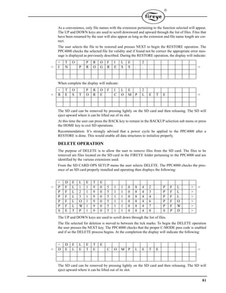 81

As a convenience, only file names with the extension pertaining to the function selected will appear.
The UP and DOWN keys are used to scroll downward and upward through the list of files. Files that
have been renamed by the user will also appear as long as the extension and file name length are cor-
rect.
The user selects the file to be restored and presses NEXT to begin the RESTORE operation. The
PPC4000 checks the selected file for validity and if found not be correct the appropriate error mes-
sage is displayed as previously described. During the RESTORE operation, the display will indicate:
When complete the display will indicate:
The SD card can be removed by pressing lightly on the SD card and then releasing. The SD will
eject upward where it can be lifted out of its slot.
At this time the user can press the BACK key to remain in the BACKUP selection sub menu or press
the HOME key to exit SD operations.
Recommendation: It’s strongly advised that a power cycle be applied to the PPC4000 after a
RESTORE is done. This would enable all data structures to initialize properly.
DELETE OPERATION
The purpose of DELETE is to allow the user to remove files from the SD card. The files to be
removed are files located on the SD card in the FIREYE folder pertaining to the PPC4000 and are
identified by the various extensions used.
From the SD CARD OPS SETUP menu the user selects DELETE. The PPC4000 checks the pres-
ence of an SD card properly installed and operating then displays the following:
The UP and DOWN keys are used to scroll down through the list of files.
The file selected for deletion is moved to between the tick marks. To begin the DELETE operation
the user presses the NEXT key. The PPC4000 checks that the proper C-MODE pass code is enabled
and if so the DELETE process begins. At the completion the display will indicate the following:
The SD card can be removed by pressing lightly on the SD card and then releasing. The SD will
eject upward where it can be lifted out of its slot.
< T O P R O F I L E 2
> I N P R O G R E S S . . . <
< T O P R O F I L E 2
> R E S T O R E C O M P L E T E <
< D E L E T E
> P F L 1 1 9 0 5 1 1 0 8 4 2 . P F L > <
P F L 2 1 9 0 5 1 1 0 8 4 3 . P F L >
P F L 3 1 9 0 5 1 1 0 8 4 4 . P F L >
P F L O 1 9 0 5 1 1 0 8 4 6 . P F O >
P F L W 1 9 0 5 1 1 0 8 4 7 . P F W >
S E T P 1 9 0 5 1 1 0 8 4 8 . S P D >
< D E L E T E
> D E L E T E C O M P L E T E <
 