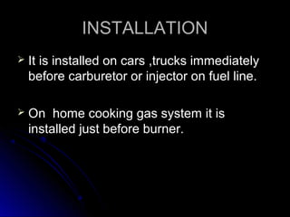 INSTALLATION
   It is installed on cars ,trucks immediately
    before carburetor or injector on fuel line.

   On home cooking gas system it is
    installed just before burner.
 