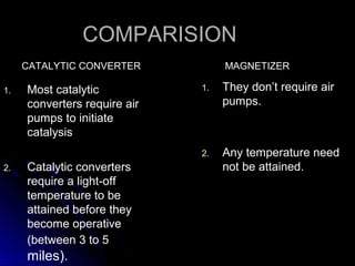 COMPARISION
     CATALYTIC CONVERTER           MAGNETIZER

1.   Most catalytic           1.   They don’t require air
     converters require air        pumps.
     pumps to initiate
     catalysis
                              2.   Any temperature need
2.   Catalytic converters          not be attained.
     require a light-off
     temperature to be
     attained before they
     become operative
     (between 3 to 5
     miles).
 