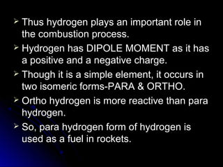  Thus hydrogen plays an important role in
  the combustion process.
 Hydrogen has DIPOLE MOMENT as it has
  a positive and a negative charge.
 Though it is a simple element, it occurs in
  two isomeric forms-PARA & ORTHO.
 Ortho hydrogen is more reactive than para
  hydrogen.
 So, para hydrogen form of hydrogen is
  used as a fuel in rockets.
 