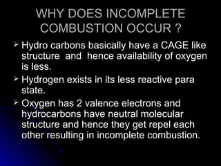 WHY DOES INCOMPLETE
     COMBUSTION OCCUR ?
 Hydro carbons basically have a CAGE like
  structure and hence availability of oxygen
  is less.
 Hydrogen exists in its less reactive para
  state.
 Oxygen has 2 valence electrons and
  hydrocarbons have neutral molecular
  structure and hence they get repel each
  other resulting in incomplete combustion.
 