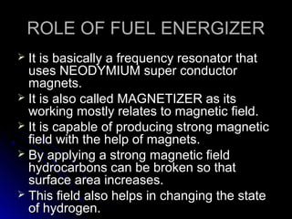 ROLE OF FUEL ENERGIZER
 It is basically a frequency resonator that
  uses NEODYMIUM super conductor
  magnets.
 It is also called MAGNETIZER as its
  working mostly relates to magnetic field.
 It is capable of producing strong magnetic
  field with the help of magnets.
 By applying a strong magnetic field
  hydrocarbons can be broken so that
  surface area increases.
 This field also helps in changing the state
  of hydrogen.
 