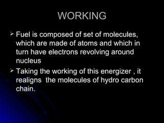 WORKING
 Fuel is composed of set of molecules,
  which are made of atoms and which in
  turn have electrons revolving around
  nucleus
 Taking the working of this energizer , it
  realigns the molecules of hydro carbon
  chain.
 