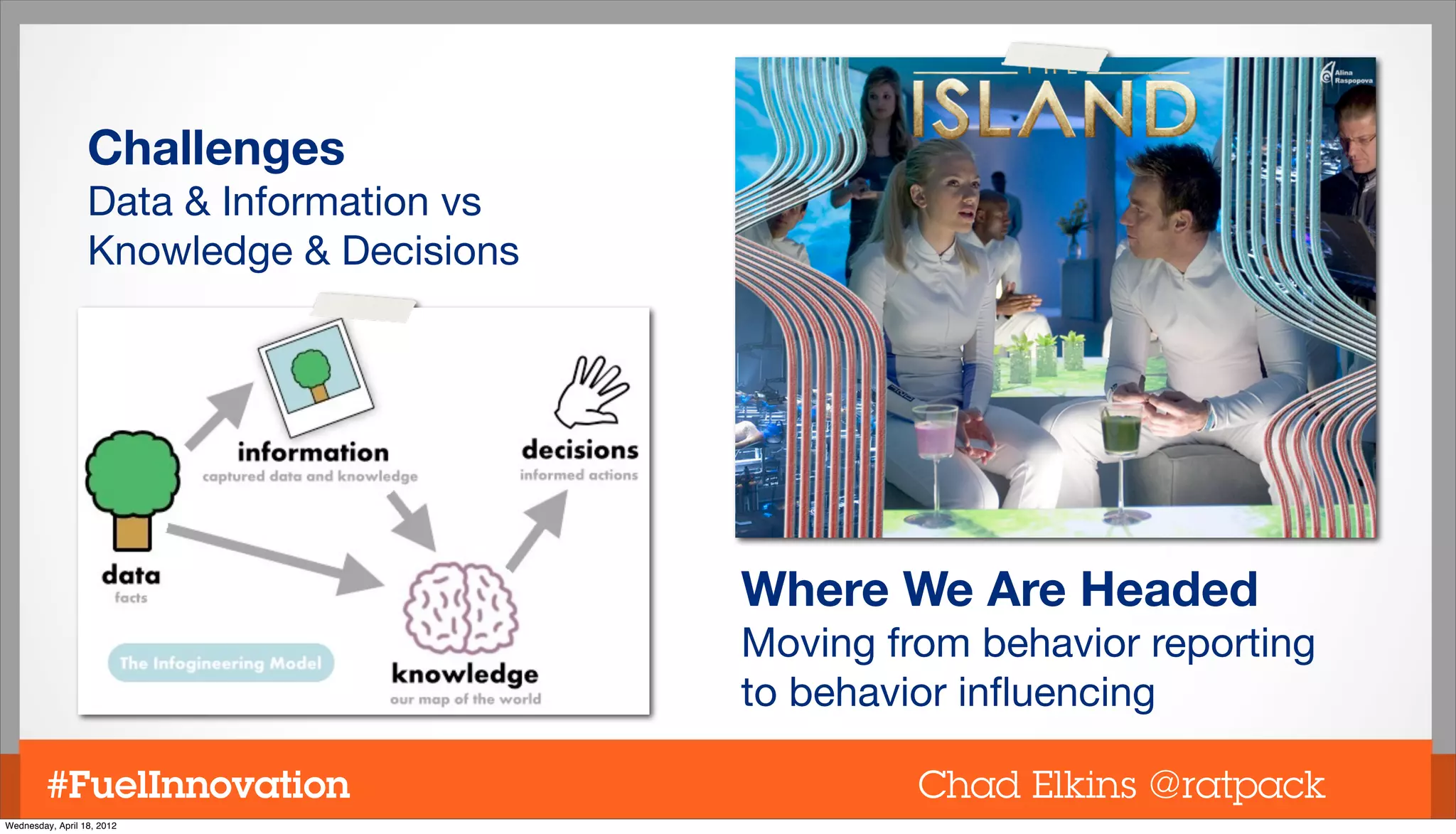 Challenges
                  Data & Information vs
                  Knowledge & Decisions




                                          Where We Are Headed
                                          Moving from behavior reporting
                                          to behavior inﬂuencing

         #FuelInnovation                           Chad Elkins @ratpack
Wednesday, April 18, 2012
 