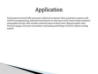 Fuel pump test bench fully automatic industrial computer. Data acquisition systems with
LAB View programming, Individual tested part record report to be saved in both analytical
and graphical mode. Also includes solenoid valves of flow meter, Manual needle valve,
Pressure gauges, Pressure transmitters and tubing and fittings of SS316 without cooling
system.
Application
 