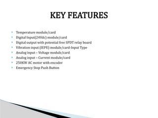  Temperature module/card
 Digital Input(24Vdc) module/card
 Digital output with potential free SPDT relay board
 Vibration input (IEPE) module/card-Input Type
 Analog input – Voltage module/card
 Analog input – Current module/card
 250KW AC motor with encoder
 Emergency Stop Push Button
KEY FEATURES
 