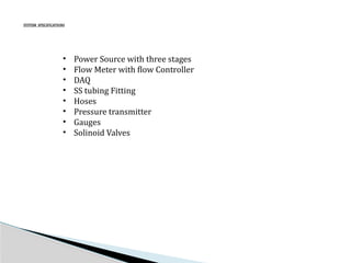 SYSTEM SPECIFICATIONS
• Power Source with three stages
• Flow Meter with flow Controller
• DAQ
• SS tubing Fitting
• Hoses
• Pressure transmitter
• Gauges
• Solinoid Valves
 