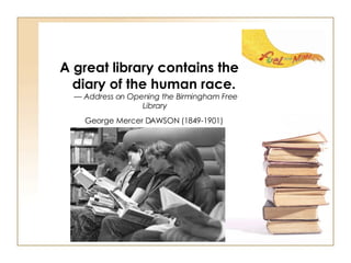 A great library contains the diary of the human race.   —  Address on Opening the Birmingham Free Library   George Mercer DAWSON (1849-1901)   