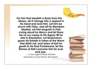 For him that stealeth a Book from this Library, let it change into a serpent in his hand and rend him. Let him be struck with Palsy, and all his Members blasted. Let him languish in Pain crying aloud for Mercy and let there be no sur-cease to his Agony till he sink in Dissolution. Let Bookworms gnaw his Entrails in token of the Worm that dieth not, and when at last he goeth to his final Punishment, let the flames of Hell consume him for ever and aye.   —  Curse Against Book Stealers   Monastery of San Pedro, Barcelona   