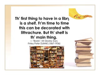 Th' first thing to have in a libry is a shelf. Fr'm time to time this can be decorated with lithrachure. But th' shelf is th' main thing.   —  "Books". Mr Dooley Says.   Finley Peter DUNNE (1867-1936)  