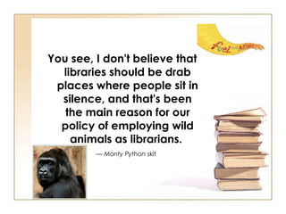 You see, I don't believe that libraries should be drab places where people sit in silence, and that's been the main reason for our policy of employing wild animals as librarians.   —  Monty Python  skit   