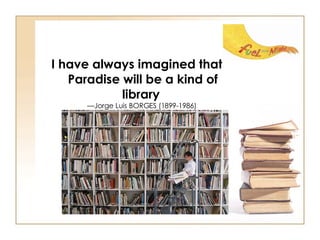 I have always imagined that Paradise will be a kind of library   —Jorge Luis BORGES (1899-1986)  