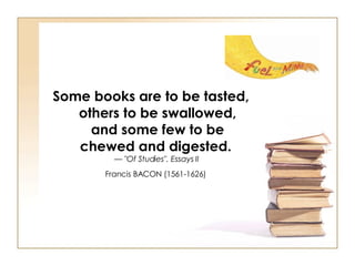 Some books are to be tasted, others to be swallowed, and some few to be chewed and digested.   —  "Of Studies". Essays II   Francis BACON (1561-1626)   
