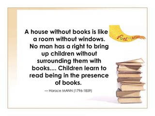 A house without books is like a room without windows. No man has a right to bring up children without surrounding them with books.... Children learn to read being in the presence of books.   — Horace MANN (1796-1859)   
