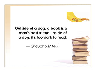 Outside of a dog, a book is a man's best friend. Inside of a dog, it's too dark to read.   — Groucho MARX  