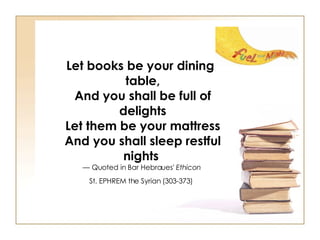 Let books be your dining table, And you shall be full of delights Let them be your mattress And you shall sleep restful nights   — Quoted in Bar Hebraues'  Ethicon   St. EPHREM the Syrian (303-373)   