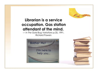 Librarian is a service occupation. Gas station attendant of the mind.   — In The Gold Bug Variations  p.35, 1991.  Richard Powers  