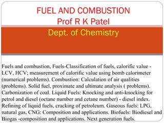 FUEL AND COMBUSTION
                   Prof R K Patel
                 Dept. of Chemistry


Fuels and combustion, Fuels-Classification of fuels, calorific value -
LCV, HCV; measurement of calorific value using bomb calorimeter
(numerical problems). Combustion: Calculation of air qualities
(problems). Solid fuel, proximate and ultimate analysis ( problems).
Carbonization of coal. Liquid Fuels: Knocking and anti-knocking for
petrol and diesel (octane number and cetane number) - diesel index.
Refining of liquid fuels, cracking of petroleum. Gaseous fuels: LPG,
natural gas, CNG: Composition and applications. Biofuels: Biodiesel and
Biogas -composition and applications. Next generation fuels.
 