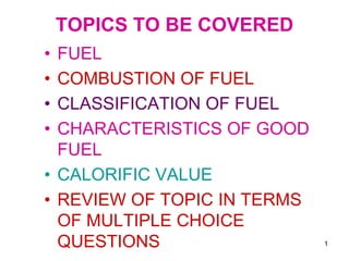1
TOPICS TO BE COVERED
• FUEL
• COMBUSTION OF FUEL
• CLASSIFICATION OF FUEL
• CHARACTERISTICS OF GOOD
FUEL
• CALORIFIC VALUE
• REVIEW OF TOPIC IN TERMS
OF MULTIPLE CHOICE
QUESTIONS
 