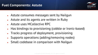 Copyright © 2014 Mirantis, Inc. All rights reserved
● Astute consumes messages sent by Nailgun
● Astute and its agents are written in Ruby
● Astute uses MCollective RPC
● Has bindings to provisioning (cobble or Ironic-based)
● Tracks progress of deployment, provisioning
● Supports operations (adding/removing nodes)
● Small codebase in comparison with Nailgun
Fuel Components: Astute
 