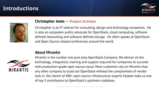 Copyright © 2014 Mirantis, Inc. All rights reserved
Introductions
Christopher Aedo — Product Architect
Christopher is an IT veteran for consulting, design and technology companies. He
is also an outspoken public advocate for OpenStack, cloud computing, software
defined networking and software defined storage. He often speaks at OpenStack
and Open Source related conferences around the world.
About Mirantis
Mirantis is the number one pure play OpenStack Company. We deliver all the
technology, integration, training and support required for companies to succeed
with production-grade open source cloud. More customers rely on Mirantis than
any other company to scale out OpenStack without the compromises of vendor
lock-in. Our bench of 400+ open source infrastructure experts helped make us one
of top 5 contributors to OpenStack’s upstream codebase.
 