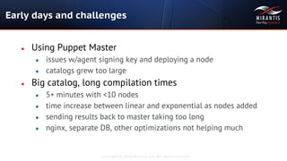 Copyright © 2014 Mirantis, Inc. All rights reserved
● Using Puppet Master
● issues w/agent signing key and deploying a node
● catalogs grew too large
● Big catalog, long compilation times
● 5+ minutes with <10 nodes
● time increase between linear and exponential as nodes added
● sending results back to master taking too long
● nginx, separate DB, other optimizations not helping much
Early days and challenges
 