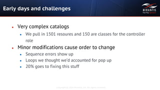 Copyright © 2014 Mirantis, Inc. All rights reserved
● Very complex catalogs
● We pull in 1501 resoures and 150 are classes for the controller
role
● Minor modifications cause order to change
● Sequence errors show up
● Loops we thought we’d accounted for pop up
● 20% goes to fixing this stuff
Early days and challenges
 