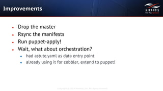 Copyright © 2014 Mirantis, Inc. All rights reserved
● Drop the master
● Rsync the manifests
● Run puppet-apply!
● Wait, what about orchestration?
● had astute.yaml as data entry point
● already using it for cobbler, extend to puppet!
Improvements
 