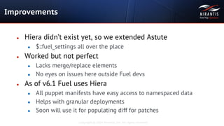 Copyright © 2014 Mirantis, Inc. All rights reserved
● Hiera didn’t exist yet, so we extended Astute
● $::fuel_settings all over the place
● Worked but not perfect
● Lacks merge/replace elements
● No eyes on issues here outside Fuel devs
● As of v6.1 Fuel uses Hiera
● All puppet manifests have easy access to namespaced data
● Helps with granular deployments
● Soon will use it for populating diff for patches
Improvements
 