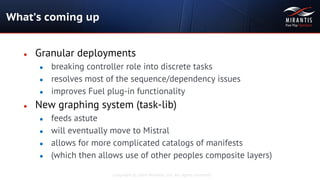 Copyright © 2014 Mirantis, Inc. All rights reserved
● Granular deployments
● breaking controller role into discrete tasks
● resolves most of the sequence/dependency issues
● improves Fuel plug-in functionality
● New graphing system (task-lib)
● feeds astute
● will eventually move to Mistral
● allows for more complicated catalogs of manifests
● (which then allows use of other peoples composite layers)
What’s coming up
 