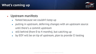Copyright © 2014 Mirantis, Inc. All rights reserved
● Upstream manifests
● forked because we couldn’t keep up
● pulling in upstream, deferring changes with an upstream source
until there’s a commit upstream
● still behind (from 0 to 4 months), but catching up
● by EOY will be on tip of upstream, plan to provide CI testing
What’s coming up
 