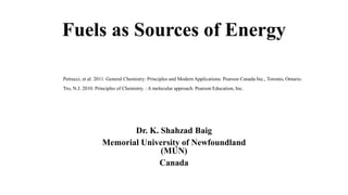 Fuels as Sources of Energy
Dr. K. Shahzad Baig
Memorial University of Newfoundland
(MUN)
Canada
Petrucci, et al. 2011. General Chemistry: Principles and Modern Applications. Pearson Canada Inc., Toronto, Ontario.
Tro, N.J. 2010. Principles of Chemistry. : A molecular approach. Pearson Education, Inc.
 