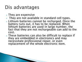  They are expensive
 They are not available in standard cell types.
 Lithium batteries cannot be recharged. Once the
battery runs out, it has to be replaced. When
lithium batteries are used in large number, the
fact that they are not rechargeable can add to the
cost.
 These batteries can also be difficult to replace if
they are embedded in electronics and may
necessitate professional repair, or even
replacement of the whole electronic item.
 