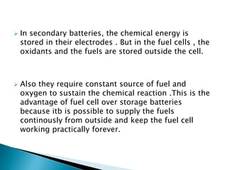  In secondary batteries, the chemical energy is
stored in their electrodes . But in the fuel cells , the
oxidants and the fuels are stored outside the cell.
 Also they require constant source of fuel and
oxygen to sustain the chemical reaction .This is the
advantage of fuel cell over storage batteries
because itb is possible to supply the fuels
continously from outside and keep the fuel cell
working practically forever.
 