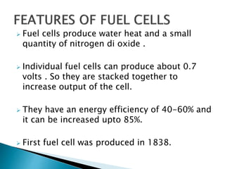  Fuel cells produce water heat and a small
quantity of nitrogen di oxide .
 Individual fuel cells can produce about 0.7
volts . So they are stacked together to
increase output of the cell.
 They have an energy efficiency of 40-60% and
it can be increased upto 85%.
 First fuel cell was produced in 1838.
 