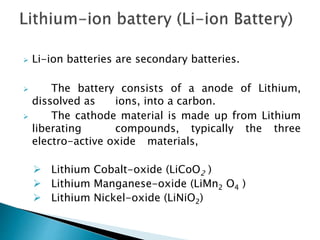  Li-ion batteries are secondary batteries.
 The battery consists of a anode of Lithium,
dissolved as ions, into a carbon.
 The cathode material is made up from Lithium
liberating compounds, typically the three
electro-active oxide materials,
 Lithium Cobalt-oxide (LiCoO2 )
 Lithium Manganese-oxide (LiMn2 O4 )
 Lithium Nickel-oxide (LiNiO2)
 